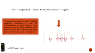 ▪ Pessoas com pressão alta e arritmia devem evitar o consumo de energético.
(SOUZA et al., 2009).
O consumo do álcool associado a bebidas
energéticas, aumentam o risco do
desenvolvimento de várias doenças, como
hipertensão, câncer e doenças hepáticas, além
de casos de descontrole mental que levam há
agressões físicas com graves consequências.
 