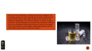 ▪ Em um contexto diferente, a cafeína tem as suas vantagens. Por
exemplo, amantes do café se beneficiam do efeito cardioprotetor
que a bebida oferece; logo, beber de duas a três xícaras ao dia
ajudará na disposição e na saúde do coração. O mesmo se aplica
ao álcool: não há problema em consumir uma tacinha de vinho por
dia, ou eventualmente beber uma cerveja ou outra em um happy
hour. Pelo contrário: essas bebidas contêm flavonoides, que são
antioxidantes que atuam na saúde do coração.
 