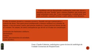 O problema está em determinadas combinações: neste caso, álcool e
energético são uma “bomba” para o sistema simpático, que recebe uma
carga estimulante muito alta. Como consequência, o coração pode ficar
muito acelerado, causando arritmias e males súbitos, como desmaios.
O sabor da mistura incentiva o consumo excessivo, fazendo com que a pessoa perca o
controle das doses. Para quem possui predisposição a doenças cardíacas ou é portador de
alguma, o risco de morte é maior; para pessoas saudáveis, é pouco provável morrer devido
ao consumo. No entanto, há outras consequências que devem ser levadas em consideração:
Aceleração dos batimentos cardíacos;
Desidratação;
Tontura;
Gatilho para transtornos de ansiedade;
Coma alcoólico.
Fonte: Claudio Catharina, cardiologista e gestor da área de cardiologia da
Unidade Coronariana do Hospital Icaraí.
 