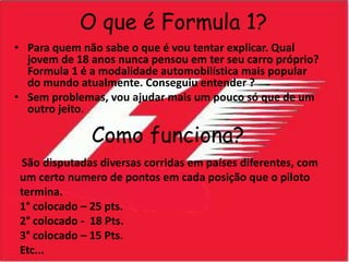O que é Formula 1?Para quem não sabe o que é vou tentar explicar. Qual jovem de 18 anos nunca pensou em ter seu carro próprio? Formula 1 é a modalidade automobilística mais popular do mundo atualmente. Conseguiu entender ?Sem problemas, vou ajudar mais um pouco só que de um outro jeito.       Como funciona?São disputadas diversas corridas em países diferentes, com um certo numero de pontos em cada posição que o piloto termina.1° colocado – 25 pts.2° colocado -  18 Pts.3° colocado – 15 Pts.Etc...