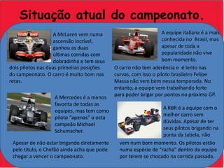 Situação atual do campeonato.A equipe italiana é a mais conhecida no  Brasil, mas apesar de toda a popularidade não vive bom momento.A McLaren vem numa ascensão incrível, ganhou as duas últimas corridas com dobradinha e tem seus dois pilotos nas duas primeiras posições do campeonato. O carro é muito bom nas retas.O carro não tem aderência e  é lento nas curvas, com isso o piloto brasileiro Felipe Massa não vem bem nessa temporada. No entanto, a equipe vem trabalhando forte para poder brigar por pontos no próximo GP.A Mercedes é a menos  favorita de todas as equipes, mas tem como piloto “apenas” o octa campeão Michael Schumacher.A RBR é a equipe com o melhor carro sem dúvidas. Apesar de ter seus pilotos brigando na ponta da tabela, não vem num bom momento. Os pilotos estão numa espécie de “racha” dentro da equipe por terem se chocado na corrida passada.Apesar de não estar brigando diretamente pelo título, o Chefão ainda acha que pode chegar a vencer o campeonato.