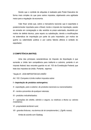 Sendo que o controle de alíquotas é realizado pelo Poder Executivo de
forma mais simples do que para outros impostos, objetivando uma agilidade
maior para a regulação da economia.
Vale frisar ainda que, sobre a mercadoria nacional, que é exportada e
posteriormente importada para o Brasil, incide o imposto de importação, exceto
se enviada em consignação e não vendida no prazo autorizado, devolvida por
motivo de defeito técnico, para reparo ou substituição, devido a modificações
na sistemática de importação por parte do país importador, por motivo de
guerra ou calamidade pública e por outros fatores alheios à vontade do
exportador.
2 COMPETÊNCIA (MATRIZ)
Uma das principais características do Imposto de Importação é que
somente a União tem competência para instituí-lo e cobrá-lo, portanto é um
imposto federal. Isso encontra guarida no art. 153 da Constituição Federal, que
trata dos impostos da União. Portanto, vejamos:
“Seção III - DOS IMPOSTOS DA UNIÃO
Art. 153. Compete à União instituir impostos sobre:
I - importação de produtos estrangeiros;
II - exportação, para o exterior, de produtos nacionais ou nacionalizados;
III - renda e proventos de qualquer natureza;
IV - produtos industrializados;
V - operações de crédito, câmbio e seguro, ou relativas a títulos ou valores
mobiliários;
VI - propriedade territorial rural;
VII - grandes fortunas, nos termos de lei complementar.(...)”(grifo nosso).
Ainda de acordo com Saabag
 