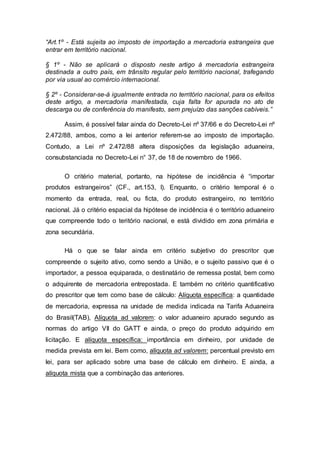 “Art.1º - Está sujeita ao imposto de importação a mercadoria estrangeira que
entrar em território nacional.
§ 1º - Não se aplicará o disposto neste artigo à mercadoria estrangeira
destinada a outro país, em trânsito regular pelo território nacional, trafegando
por via usual ao comércio internacional.
§ 2º - Considerar-se-á igualmente entrada no território nacional, para os efeitos
deste artigo, a mercadoria manifestada, cuja falta for apurada no ato de
descarga ou de conferência do manifesto, sem prejuízo das sanções cabíveis.”
Assim, é possível falar ainda do Decreto-Lei nº 37/66 e do Decreto-Lei nº
2.472/88, ambos, como a lei anterior referem-se ao imposto de importação.
Contudo, a Lei nº 2.472/88 altera disposições da legislação aduaneira,
consubstanciada no Decreto-Lei n° 37, de 18 de novembro de 1966.
O critério material, portanto, na hipótese de incidência é “importar
produtos estrangeiros” (CF., art.153, I). Enquanto, o critério temporal é o
momento da entrada, real, ou ficta, do produto estrangeiro, no território
nacional. Já o critério espacial da hipótese de incidência é o território aduaneiro
que compreende todo o teritório nacional, e está dividido em zona primária e
zona secundária.
Há o que se falar ainda em critério subjetivo do prescritor que
compreende o sujeito ativo, como sendo a União, e o sujeito passivo que é o
importador, a pessoa equiparada, o destinatário de remessa postal, bem como
o adquirente de mercadoria entrepostada. E também no critério quantificativo
do prescritor que tem como base de cálculo: Alíquota específica: a quantidade
de mercadoria, expressa na unidade de medida indicada na Tarifa Aduaneira
do Brasil(TAB), Alíquota ad valorem: o valor aduaneiro apurado segundo as
normas do artigo VII do GATT e ainda, o preço do produto adquirido em
licitação. E alíquota específica: importância em dinheiro, por unidade de
medida prevista em lei. Bem como, alíquota ad valorem: percentual previsto em
lei, para ser aplicado sobre uma base de cálculo em dinheiro. E ainda, a
alíquota mista que a combinação das anteriores.
 
