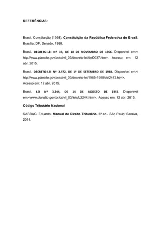 REFERÊNCIAS:
Brasil. Constituição (1998). Constituição da República Federativa do Brasil.
Brasília, DF: Senado, 1988.
Brasil. DECRETO-LEI Nº 37, DE 18 DE NOVEMBRO DE 1966. Disponível em:<
http://www.planalto.gov.br/ccivil_03/decreto-lei/del0037.htm>. Acesso em: 12
abr. 2015.
Brasil. DECRETO-LEI Nº 2.472, DE 1º DE SETEMBRO DE 1988. Disponível em:<
http://www.planalto.gov.br/ccivil_03/decreto-lei/1965-1988/del2472.htm>.
Acesso em: 12 abr. 2015.
Brasil. LEI Nº 3.244, DE 14 DE AGOSTO DE 1957. Disponível
em:<www.planalto.gov.br/ccivil_03/leis/L3244.htm>. Acesso em: 12 abr. 2015.
Código Tributário Nacional
SABBAG, Eduardo. Manual de Direito Tributário. 6ª ed.- São Paulo: Saraiva,
2014.
 
