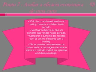 Ponto 7 - Avaliar a eficácia económica
de uma carta
 Calcular o montante investido no
mailing, durante um determinado
período.
Verificar se houve ou não um
aumento das vendas nesse período.
Comparar o aumento das receitas
com os custos efetuados com o
mailing.
Se as receitas compensarem os
custos, então a mensagem da carta foi
eficaz e o método poderá ser aplicado
em futuros mailings.



 