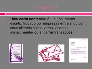 O que é ?


Uma carta comercial é um documento
escrito, trocado por empresas entre si ou com
seus clientes e vice-versa, visando
iniciar, manter ou encerrar transações.

 
