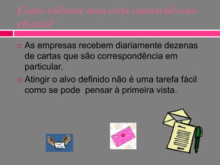 Como elaborar uma carta comercial com
eficácia!




As empresas recebem diariamente dezenas
de cartas que são correspondência em
particular.
Atingir o alvo definido não é uma tarefa fácil
como se pode pensar à primeira vista.

 