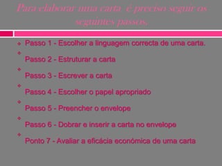 Para elaborar uma carta é preciso seguir os
seguintes passos.


Passo 1 - Escolher a linguagem correcta de uma carta.



Passo 2 - Estruturar a carta


Passo 3 - Escrever a carta


Passo 4 - Escolher o papel apropriado


Passo 5 - Preencher o envelope


Passo 6 - Dobrar e inserir a carta no envelope


Ponto 7 - Avaliar a eficácia económica de uma carta

 