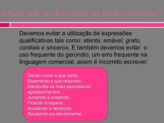 O que não se deve fazer na carta comercial !
Devemos evitar a utilização de expressões
qualificativas tais como: atenta, amável, grato,
cordiais e sinceros. E também devemos evitar o
uso frequente do gerúndio, um erro frequente na
linguagem comercial; assim é incorreto escrever:
Dando curso à sua carta...
Esperando a sua resposta...
Dando-lhe os mais expressivos
agradecimentos...
Juntando à presente...
Ficando à espera...
Acusando a recepção...
Saudando-os atentamente...

 