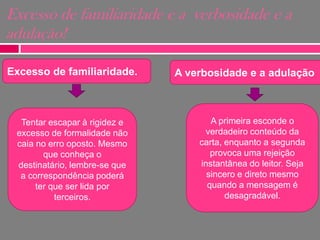Excesso de familiaridade e a verbosidade e a
adulação!
Excesso de familiaridade.

Tentar escapar à rigidez e
excesso de formalidade não
caia no erro oposto. Mesmo
que conheça o
destinatário, lembre-se que
a correspondência poderá
ter que ser lida por
terceiros.

A verbosidade e a adulação

A primeira esconde o
verdadeiro conteúdo da
carta, enquanto a segunda
provoca uma rejeição
instantânea do leitor. Seja
sincero e direto mesmo
quando a mensagem é
desagradável.

 