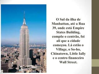 O Sul da ilha de
Manhattan, até a Rua
39, onde está Empire
States Building,
compõe o centrão, foi
ali que a cidade
começou. Lá estão o
Village, o So-ho,
Chinatown, Little Ially
e o centro financeiro
Wall Street.
 