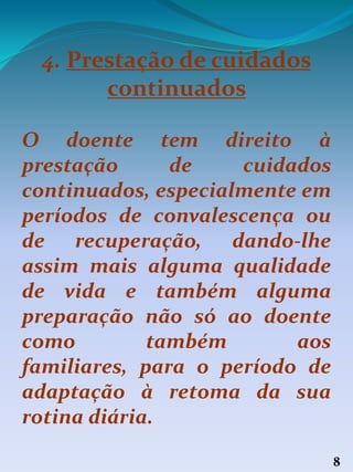 8
4. Prestação de cuidados
continuados
O doente tem direito à
prestação de cuidados
continuados, especialmente em
períodos de convalescença ou
de recuperação, dando-lhe
assim mais alguma qualidade
de vida e também alguma
preparação não só ao doente
como também aos
familiares, para o período de
adaptação à retoma da sua
rotina diária.
 
