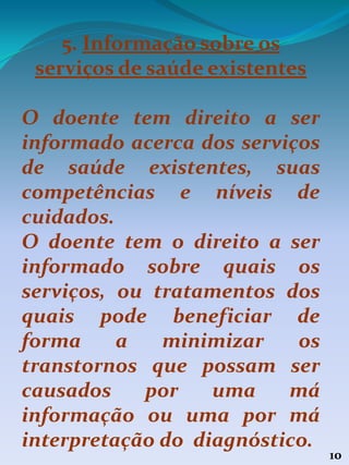 10
5. Informação sobre os
serviços de saúde existentes
O doente tem direito a ser
informado acerca dos serviços
de saúde existentes, suas
competências e níveis de
cuidados.
O doente tem o direito a ser
informado sobre quais os
serviços, ou tratamentos dos
quais pode beneficiar de
forma a minimizar os
transtornos que possam ser
causados por uma má
informação ou uma por má
interpretação do diagnóstico.
 