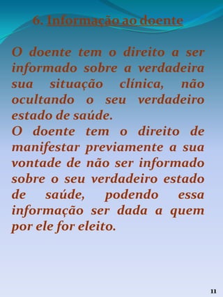 11
6. Informação ao doente
O doente tem o direito a ser
informado sobre a verdadeira
sua situação clínica, não
ocultando o seu verdadeiro
estado de saúde.
O doente tem o direito de
manifestar previamente a sua
vontade de não ser informado
sobre o seu verdadeiro estado
de saúde, podendo essa
informação ser dada a quem
por ele for eleito.
 