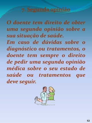 12
7. Segunda opinião
O doente tem direito de obter
uma segunda opinião sobre a
sua situação de saúde.
Em caso de dúvidas sobre o
diagnóstico ou tratamentos, o
doente tem sempre o direito
de pedir uma segunda opinião
médica sobre o seu estado de
saúde ou tratamentos que
deve seguir.
 
