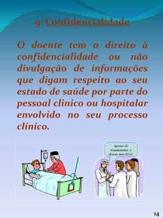 14
9. Confidencialidade
O doente tem o direito à
confidencialidade ou não
divulgação de informações
que digam respeito ao seu
estado de saúde por parte do
pessoal clinico ou hospitalar
envolvido no seu processo
clínico.
 