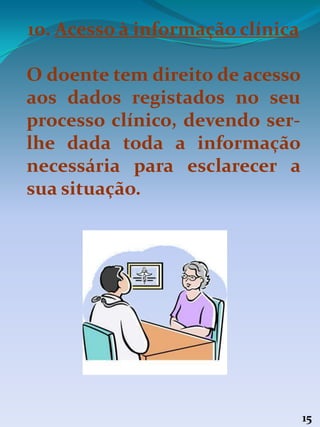 15
10. Acesso à informação clínica
O doente tem direito de acesso
aos dados registados no seu
processo clínico, devendo ser-
lhe dada toda a informação
necessária para esclarecer a
sua situação.
 