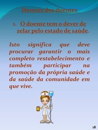 18
Deveres dos doentes
1. O doente tem o dever de
zelar pelo estado de saúde.
Isto significa que deve
procurar garantir o mais
completo restabelecimento e
também participar na
promoção da própria saúde e
da saúde da comunidade em
que vive.
 