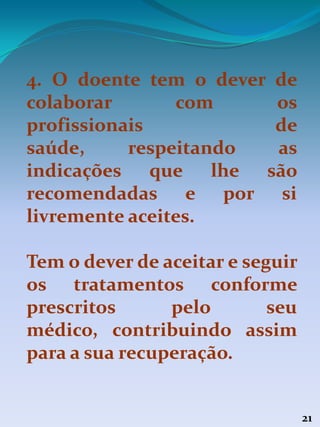 21
4. O doente tem o dever de
colaborar com os
profissionais de
saúde, respeitando as
indicações que lhe são
recomendadas e por si
livremente aceites.
Tem o dever de aceitar e seguir
os tratamentos conforme
prescritos pelo seu
médico, contribuindo assim
para a sua recuperação.
 