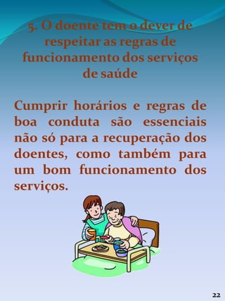 22
5. O doente tem o dever de
respeitar as regras de
funcionamento dos serviços
de saúde
Cumprir horários e regras de
boa conduta são essenciais
não só para a recuperação dos
doentes, como também para
um bom funcionamento dos
serviços.
 