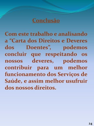 24
Conclusão
Com este trabalho e analisando
a “Carta dos Direitos e Deveres
dos Doentes”, podemos
concluir que respeitando os
nossos deveres, podemos
contribuir para um melhor
funcionamento dos Serviços de
Saúde, e assim melhor usufruir
dos nossos direitos.
 