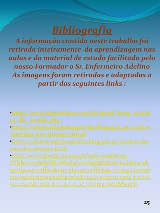 Bibliografia
A informação contida neste trabalho foi
retirada inteiramente da aprendizagem nas
aulas e do material de estudo facilitado pelo
nosso Formador o Sr. Enfermeiro Adelino
As imagens foram retiradas e adaptadas a
partir dos seguintes links :
•http://www.lmbrothers.com.br/prod_hosp_cortin
as_div_tecido.php
•http://voluntariadohospitalar.blogspot.pt/2008/11
/direitos-dos-doentes.html
•http://voluntariadohospitalar.blogspot.pt/2008/11/dev
eres-dos-doentes.html
•http://www.google.pt/search?safe=vss&hl=pt-
PT&biw=1366&bih=667&site=imghp&tbm=isch&sa=1&
q=clip+art+office&oq=clip+art+offic&gs_l=img.1.0.0i19j
0i10i19j0i19l3j0i10i19l3j0i5i19l2.9441.10930.0.13114.5.5.0.0.
0.0.224.681.2j1j2.5.0...0.0.0..1c.1.15.img.3scIibfwypE
25
 