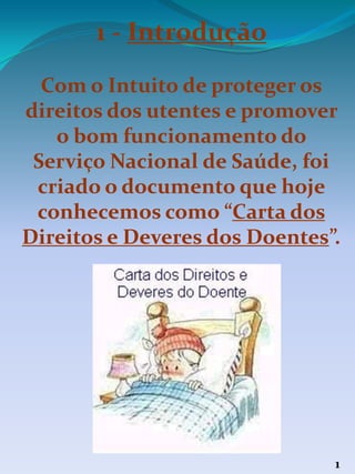 1 - Introdução
Com o Intuito de proteger os
direitos dos utentes e promover
o bom funcionamento do
Serviço Nacional de Saúde, foi
criado o documento que hoje
conhecemos como “Carta dos
Direitos e Deveres dos Doentes”.
1
 