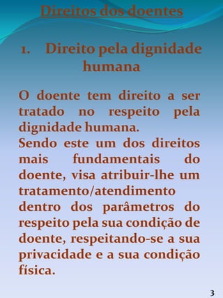 Direitos dos doentes
1. Direito pela dignidade
humana
O doente tem direito a ser
tratado no respeito pela
dignidade humana.
Sendo este um dos direitos
mais fundamentais do
doente, visa atribuir-lhe um
tratamento/atendimento
dentro dos parâmetros do
respeito pela sua condição de
doente, respeitando-se a sua
privacidade e a sua condição
física.
3
 