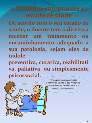 3. Cuidados apropriados ao
estado de saúde
7
De acordo com o seu estado de
saúde, o doente tem o direito a
receber um tratamento ou
encaminhamento adequado à
sua patologia, sejam eles de
índole
preventiva, curativa, reabilitati
va, paliativa, ou simplesmente
psicossocial.
 