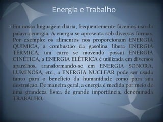 Energia e TrabalhoEm nossa linguagem diária, frequentemente fazemos uso da palavra energia. A energia se apresenta sob diversas formas. Por exemplo: os alimentos nos proporcionam ENERGIA QUIMICA, a combustão da gasolina libera ENERGIA TÉRMICA, um carro se movendo possui ENERGIA CINÉTICA, a ENERGIA ELÉTRICA é utilizada em diversos aparelhos, transformando-se em ENERGIA SONORA, LUMINOSA, etc., a ENERGIA NUCLEAR pode ser usada tanto para o benefício da humanidade como para sua destruição. De maneira geral, a energia é medida por meio de uma grandeza física de grande importância, denominada TRABALHO.