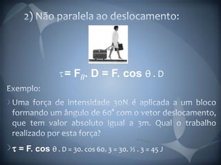 2) Não paralela ao deslocamento:= F//. D = F. cos θ . DExemplo:Uma força de intensidade 30N é aplicada a um bloco formando um ângulo de 60° com o vetor deslocamento, que tem valor absoluto igual a 3m. Qual o trabalho realizado por esta força?t = F. cos θ . D = 30. cos 60. 3 = 30. ½ . 3 = 45 J