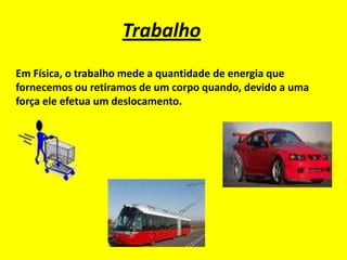 Trabalho
Em Física, o trabalho mede a quantidade de energia que
fornecemos ou retiramos de um corpo quando, devido a uma
força ele efetua um deslocamento.
 