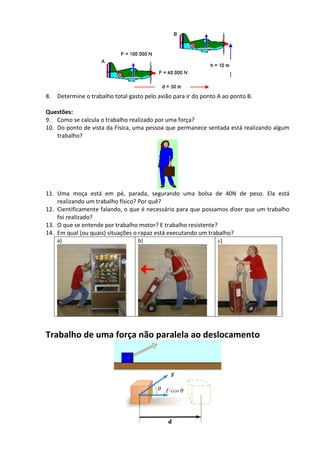 8. Determine o trabalho total gasto pelo avião para ir do ponto A ao ponto B. 
Questões: 
9. Como se calcula o trabalho realizado por uma força? 
10. Do ponto de vista da Física, uma pessoa que permanece sentada está realizando algum trabalho? 
11. Uma moça está em pé, parada, segurando uma bolsa de 40N de peso. Ela está realizando um trabalho físico? Por quê? 
12. Cientificamente falando, o que é necessário para que possamos dizer que um trabalho foi realizado? 
13. O que se entende por trabalho motor? E trabalho resistente? 
14. Em qual (ou quais) situações o rapaz está executando um trabalho? 
a) 
b) 
c) 
Trabalho de uma força não paralela ao deslocamento 
 