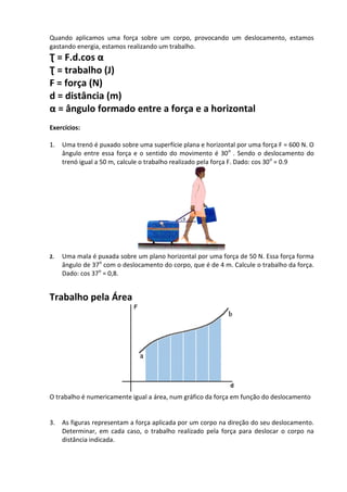 Quando aplicamos uma força sobre um corpo, provocando um deslocamento, estamos gastando energia, estamos realizando um trabalho. 
Ʈ = F.d.cos α 
Ʈ = trabalho (J) 
F = força (N) 
d = distância (m) 
α = ângulo formado entre a força e a horizontal 
Exercícios: 
1. Uma trenó é puxado sobre uma superfície plana e horizontal por uma força F = 600 N. O ângulo entre essa força e o sentido do movimento é 30o . Sendo o deslocamento do trenó igual a 50 m, calcule o trabalho realizado pela força F. Dado: cos 30o = 0.9 
2. Uma mala é puxada sobre um plano horizontal por uma força de 50 N. Essa força forma ângulo de 37o com o deslocamento do corpo, que é de 4 m. Calcule o trabalho da força. Dado: cos 37o = 0,8. 
Trabalho pela Área 
O trabalho é numericamente igual a área, num gráfico da força em função do deslocamento 
3. As figuras representam a força aplicada por um corpo na direção do seu deslocamento. Determinar, em cada caso, o trabalho realizado pela força para deslocar o corpo na distância indicada.  