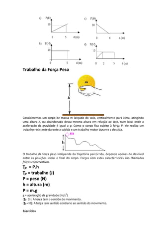 Trabalho da Força Peso 
Consideremos um corpo de massa m lançado do solo, verticalmente para cima, atingindo uma altura h, ou abandonado dessa mesma altura em relação ao solo, num local onde a aceleração da gravidade é igual a g. Como o corpo fica sujeito à força P, ele realiza um trabalho resistente durante a subida e um trabalho motor durante a descida. 
O trabalho da força peso independe da trajetória percorrida, depende apenas do desnível entre as posições inicial e final do corpo. Forças com estas características são chamadas forças conservativas. 
ƮP = P.h 
ƮP = trabalho (J) 
P = peso (N) 
h = altura (m) 
P = m.g 
g = aceleração da gravidade (m/s2) 
(ƮP 0) : A força tem o sentido do movimento. 
(ƮP < 0): A força tem sentido contrario ao sentido do movimento. 
Exercícios  