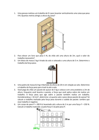 1. Uma pessoa realizou um trabalho de 9 J para levantar verticalmente uma caixa que pesa 4 N. Quantos metros atingiu a altura da caixa? 
2. Para elevar um livro que pesa 5 N, do chão até uma altura de 2m, qual o valor do trabalho necessário? 
3. Um bloco de massa 2 kg é tirado do solo e colocado a uma altura de 5 m. Determine o trabalho da força peso. 
4. Uma pedra de massa 0,5 kg é libertada da altura de 20 m em relação ao solo. Determine o trabalho da força peso para trazê-la até o solo. 
5. Você pega do chão um pacote de açúcar de 5 kg e coloca-o em uma prateleira a 2m de altura. Enquanto você levanta o pacote, a força que você aplica sobre ele realiza um trabalho. A força peso que age sobre o pacote também realiza um trabalho. Considerando g = 10 m/s2, determine: a) quanto vale o peso desse pacote de açúcar? b) calcule o trabalho realizado pela força peso durante a subida do pacote. Lembre que esse trabalho é negativo. 
6. Um corpo de peso P = 200 N é levantado até a altura de 2 m por uma força F = 250 N. Calcule o trabalho realizado: a) pela força F; b) pelo peso P. 
 