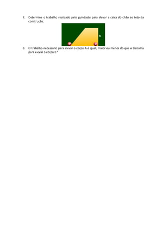 7. Determine o trabalho realizado pelo guindaste para elevar a caixa do chão ao teto da construção. 
8. O trabalho necessário para elevar o corpo A é igual, maior ou menor do que o trabalho para elevar o corpo B? 