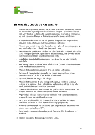 Sistema de Controle de Restaurante
1. Elabore um diagrama de classes e um de casos de uso para o sistema de controle
de Restaurante, cujos requisitos estão descritos a seguir. Descreva os casos de
uso Abrir Conta e Fechar Conta, seguindo os itens de descrição de casos de uso
no slide em anexo. Elabore os diagramas de sequência correspondentes.
• Garçons são cadastrados por um dos gerentes, que pode ser o proprietário ou
não, com nome, identidade, matrícula, endereço e telefone;
• Quando uma conta é aberta pelo Caixa, deve ser registrada a mesa, o garçom que
está atendendo, a data e o horário de abertura da conta;
• Durante a noite, produtos do cardápio são solicitados pelos clientes e associados
à sua conta pelo próprio Garçom através de um PalmTop, cada produto em uma
determinada quantidade, gerando um item da conta;
• A cada item associado à Conta enquanto ela está aberta, seu total vai sendo
calculado;
• O Cliente pode cancelar uma Conta, solicitando ao Garçom, mas somente se esta
ainda não tiver itens cadastrados;
• Quando do Cancelamento, um aviso deve ser emitido ao Gerente;
• Produtos do cardápio são organizados por categorias de produtos, como
Bebidas, Petiscos, Carnes, Aves, Massas e Sobremesas;
• Produtos possuem um preço e um código;
• Quando do fechamento de uma conta pelo Garçom, a pedido do Cliente, o
sistema deve registrar a data e o horário do fechamento e calcular o seu valor
total, imprimindo a correspondente nota fiscal;
• Ao final de cada semana, as comissões dos garçons devem ser calculadas com
base no somatório das contas que cada um atendeu na semana;
• O percentual aplicado para cálculo das comissões pode variar de tempos em
tempos, devendo ser mantido pelo sistema;
• Deve ser extraído também um relatório de ocupação semanal das mesas,
indicando, por mesa, as faixas de horário de ocupação por data;
• Gerentes também devem ser cadastrados pelo proprietário do restaurante com
nome, endereço, telefone e CPF;
• Proprietários executam todas as funções de Gerentes, além de cadastrar os
Gerentes.
2. Elabore o diagrama de estados para o objeto Conta.
4
 