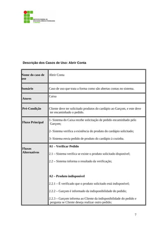 Descrição dos Casos de Uso: Abrir Conta
Nome do caso de
uso
Abrir Conta
Sumário Caso de uso que trata a forma como são abertas contas no sistema.
Atores
Caixa
Pré-Condição Cliente deve ter solicitado produtos do cardápio ao Garçom, e este deve
ter encaminhado o pedido.
Fluxo Principal
1- Sistema do Caixa recebe solicitação de pedido encaminhado pelo
Garçom;
2- Sistema verifica a existência do produto do cardápio solicitado;
3- Sistema envia pedido de produto do cardápio à cozinha.
Fluxos
Alternativos
A1 – Verificar Pedido
2.1 – Sistema verifica se existe o produto solicitado disponível;
2.2 – Sistema informa o resultado da verificação;
A2 – Produto indisponível
2.2.1 – É verificado que o produto solicitado está indisponível;
2.2.2 – Garçom é informado da indisponibilidade do pedido;
2.2.3 – Garçom informa ao Cliente da indisponibilidade do pedido e
pergunta se Cliente deseja realizar outro pedido;
7
 