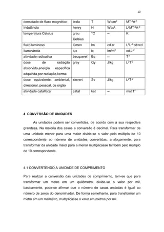 10
densidade de fluxo magnético tesla T Wb/m2 MT-2A-1
Indutância henry H Wb/A L2MT-2A-2
temperatura Celsius grau
Celsius
°C -- K
fluxo luminoso lúmen lm cd.sr L2L-2.cd=cd
Iluminância lux lx lm/m2 cd.L-2
atividade radioativa becquerel Bq -- T-1
dose de radiação
absorvida,energia especifica
adquirida,por radiação,kerma
gray Gy J/kg L2T-2
dose equivalente: ambiental,
direcional, pessoal, de orgão
sievert Sv J/kg L2T-2
atividade catalítica catal kat -- mol.T-1
4 CONVERSÃO DE UNIDADES
As unidades podem ser convertidas, de acordo com a sua respectiva
grandeza. Na maioria dos casos a conversão é decimal. Para transformar de
uma unidade menor para uma maior divide-se o valor pelo múltiplo de 10
correspondente ao número de unidades convertidas, analogamente, para
transformar da unidade maior para a menor multiplicasse também pelo múltiplo
de 10 correspondente.
4.1 CONVERTENDO A UNIDADE DE COMPRIMENTO
Para realizar a conversão das unidades de comprimento, tem-se que para
transformar um metro em um quilômetro, divide-se o valor por mil,
basicamente, pode-se afirmar que o número de casas andadas é igual ao
número de zeros do denominador. De forma semelhante, para transformar um
metro em um milímetro, multiplicasse o valor em metros por mil.
 