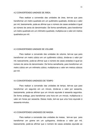 11
4.2 CONVERTENDO UNIDADE DE ÁREA.
Para realizar a conversão das unidades de área, tem-se que para
transformar um metro quadrado em um quilômetro quadrado, divide-se o valor
por mil, basicamente, pode-se afirmar que o número de casas andadas é igual
ao número de zeros do denominador. De forma semelhante, para transformar
um metro quadrado em um milímetro quadrado, multiplica-se o valor em metros
quadrados por mil.
4.3 CONVERTENDO UNIDADE DE VOLUME
Para realizar a conversão das unidades de volume, tem-se que para
transformar um metro cúbico em um quilômetro cúbico, divide-se o valor por
mil, basicamente, pode-se afirmar que o número de casas andadas é igual ao
número de zeros do denominador. De forma semelhante, para transformar um
metro cúbico em um milímetro cúbico, multiplica-se o valor em metros cúbicos
por mil.
4.4 CONVERTENDO UNIDADES DE TEMPO
Para realizar a conversão das unidades de tempo, tem-se que para
transformar um segundo em um minuto, divide-se o valor por sessenta,
basicamente, pode-se afirmar que um minuto equivale á sessenta segundos.
De forma análoga, para transformar uma hora em um minuto, multiplica-se o
valor em horas por sessenta. Desse modo, tem-se que uma hora equivale á
sessenta minutos.
4.5 CONVERTENDO UNIDADES DE MASSA
Para realizar a conversão das unidades de massa, tem-se que para
transformar um grama em um quilograma, divide-se o valor por mil,
basicamente, pode-se afirmar que o número de casas andadas equivale ao
 