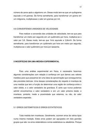 12
número de zeros após o algarismo um. Desse modo tem-se que um quilograma
equivale a mil gramas. De forma semelhante, para transformar um grama em
um miligrama, multiplicasse o valor em gramas por mil.
4.6 CONVERTENDO UNIDADES DE VELOCIDADE
Para realizar a conversão das unidades de velocidade, tem-se que para
transformar um metro por segundo em um quilômetro por hora, multiplica-se o
valor por 3,6. Desse modo, tem-se que 1m/s equivale a 3,6km/h. De forma
semelhante, para transformar um quilômetro por hora em metro por segundo,
multiplica-se o valor quilômetro por hora por sessenta.
5 INCERTEZAS EM UMA MEDIDA EXPERIMENTAL
Para uma análise experimental em física, é necessário fazermos
algumas considerações com relação à confiança em que damos aos valores
medidos para que possamos ter uma ideia da aproximação que conseguiremos
das previsões teóricas. Uma dessas considerações diz respeito à incerteza de
uma medida que tem a função de determinar uma região de confiança entre o
valor obtido, e o valor verdadeiro da grandeza. É certo que nunca podemos
admitir encontrarmos o valor verdadeiro e sim um valor próximo deste; a
incerteza, portanto, mede a proximidade que estamos, ou não, do valor
verdadeiro esperado.
5.1 ERROS SISTEMÁTICOS E ERROS ESTATÍSTICOS
Toda medida tem incertezas. Geralmente, ocorrem erros de vários tipos
numa mesma medição. Estes erros podem ser agrupados em dois grandes
grupos que são: os erros sistemáticos e erros estatísticos ou aleatórios. Porque
 