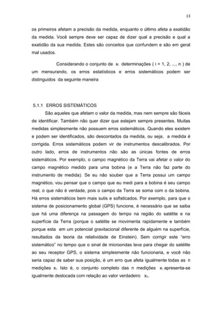 13
os primeiros afetam a precisão da medida, enquanto o último afeta a exatidão
da medida. Você sempre deve ser capaz de dizer qual a precisão e qual a
exatidão da sua medida. Estes são conceitos que confundem e são em geral
mal usados.
Considerando o conjunto de xi determinações ( i = 1, 2, ..., n ) de
um mensurando, os erros estatísticos e erros sistemáticos podem ser
distinguidos da seguinte maneira
5.1.1 ERROS SISTEMÁTICOS
São aqueles que afetam o valor da medida, mas nem sempre são fáceis
de identificar. Também não quer dizer que estejam sempre presentes. Muitas
medidas simplesmente não possuem erros sistemáticos. Quando eles existem
e podem ser identificados, são descontados da medida, ou seja, a medida é
corrigida. Erros sistemáticos podem vir de instrumentos descalibrados. Por
outro lado, erros de instrumentos não são as únicas fontes de erros
sistemáticos. Por exemplo, o campo magnético da Terra vai afetar o valor do
campo magnético medido para uma bobina (e a Terra não faz parte do
instrumento de medida). Se eu não souber que a Terra possui um campo
magnético, vou pensar que o campo que eu medi para a bobina é seu campo
real, o que não é verdade, pois o campo da Terra se soma com o da bobina.
Há erros sistemáticos bem mais sutis e sofisticados. Por exemplo, para que o
sistema de posicionamento global (GPS) funcione, é necessário que se saiba
que há uma diferença na passagem do tempo na região do satélite e na
superfície da Terra (porque o satélite se movimenta rapidamente e também
porque esta em um potencial gravitacional diferente de alguém na superfície,
resultados da teoria da relatividade de Einstein). Sem corrigir este “erro
sistemático” no tempo que o sinal de microondas leva para chegar do satélite
ao seu receptor GPS, o sistema simplesmente não funcionaria, e você não
seria capaz de saber sua posição, é um erro que afeta igualmente todas as n
medições xi. Isto é, o conjunto completo das n medições xi apresenta-se
igualmente deslocada com relação ao valor verdadeiro xv.
 