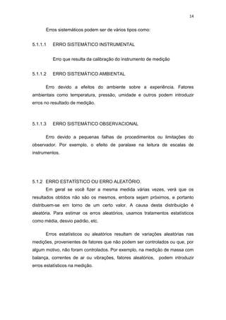 14
Erros sistemáticos podem ser de vários tipos como:
5.1.1.1 ERRO SISTEMÁTICO INSTRUMENTAL
Erro que resulta da calibração do instrumento de medição
5.1.1.2 ERRO SISTEMÁTICO AMBIENTAL
Erro devido a efeitos do ambiente sobre a experiência. Fatores
ambientais como temperatura, pressão, umidade e outros podem introduzir
erros no resultado de medição.
5.1.1.3 ERRO SISTEMÁTICO OBSERVACIONAL
Erro devido a pequenas falhas de procedimentos ou limitações do
observador. Por exemplo, o efeito de paralaxe na leitura de escalas de
instrumentos.
5.1.2 ERRO ESTATÍSTICO OU ERRO ALEATÓRIO.
Em geral se você fizer a mesma medida várias vezes, verá que os
resultados obtidos não são os mesmos, embora sejam próximos, e portanto
distribuem-se em torno de um certo valor. A causa desta distribuição é
aleatória. Para estimar os erros aleatórios, usamos tratamentos estatísticos
como média, desvio padrão, etc.
Erros estatísticos ou aleatórios resultam de variações aleatórias nas
medições, provenientes de fatores que não podem ser controlados ou que, por
algum motivo, não foram controlados. Por exemplo, na medição de massa com
balança, correntes de ar ou vibrações, fatores aleatórios, podem introduzir
erros estatísticos na medição.
 
