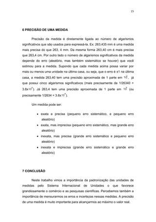 15
6 PRECISÃO DE UMA MEDIDA
Precisão da medida é diretamente ligada ao número de algarismos
significativos que são usados para expressá-la. Ex: 263,435 mm é uma medida
mais precisa do que 263, 4 mm. Da mesma forma 263,40 cm é mais precisa
que 263,4 cm. Por outro lado o número de algarismos significativos da medida
depende do erro (aleatório, mas também sistemático se houver) que você
estimou para a medida. Supondo que cada medida acima possa variar por
mais ou menos uma unidade na última casa, ou seja, que o erro é ±1 na última
casa, a medida 263,40 tem uma precisão aproximada de 1 parte em 10
5
, já
que possui cinco algarismos significativos (mais precisamente de 1/26340 =
3.8x10
-5
). Já 263,4 tem uma precisão aproximada de 1 parte em 10
4
(ou
precisamente 1/2634 = 3.8x10
-4
).
Um medida pode ser:
 exata e precisa (pequeno erro sistemático, e pequeno erro
aleatório)
 exata, mas imprecisa (pequeno erro sistemático, mas grande erro
aleatório)
 inexata, mas precisa (grande erro sistemático e pequeno erro
aleatório)
 inexata e imprecisa (grande erro sistemático e grande erro
aleatório)
7 CONCLUSÃO
Neste trabalho vimos a importância da padronização das unidades de
medidas pelo Sistema Internacional de Unidades o que favorece
grandiosamente o comércio e as pesquisas científicas. Percebemos também a
importância de mensurarmos os erros e incertezas nessas medidas. A precisão
de uma medida é muito importante para alcançarmos ao máximo o valor real.
 