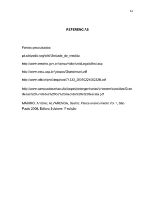 16
REFERENCIAS
Fontes pesquisadas:
pt.wikipedia.org/wiki/Unidade_de_medida
http://www.inmetro.gov.br/consumidor/unidLegaisMed.asp
http://www.eesc.usp.br/geopos/Gransimuni.pdf
http://www.cdb.br/prof/arquivos/74233_20070224052328.pdf
http://www.campusdosertao.ufal.br/pet/petengenharias/preenem/apostilas/Gran
dezas%20unidades%20de%20medida%20e%20escala.pdf
MÁXIMO, Antônio; ALVARENGA, Beatriz. Física ensino médio Vol 1, São
Paulo 2006, Editora Scipione 1ª edição
 