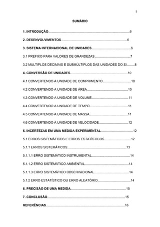 5
SUMÁRIO
1. INTRODUÇÃO...........................................................................................6
2. DESENVOLVIMENTOS..........................................................................6
3. SISTEMA INTERNACIONAL DE UNIDADES............................................6
3.1 PREFIXO PARA VALORES DE GRANDEZAS........................................7
3.2 MULTIPLOS DECIMAIS E SUBMÚLTIPLOS DAS UNIDADES DO SI.........8
4. CONVERSÃO DE UNIDADES................................................................10
4.1 CONVERTENDO A UNIDADE DE COMPRIMENTO................................10
4.2 CONVERTENDO A UNIDADE DE ÁREA..............................................10
4.3 CONVERTENDO A UNIDADE DE VOLUME.........................................11
4.4 CONVERTENDO A UNIDADE DE TEMPO...........................................11
4.5 CONVERTENDO A UNIDADE DE MASSA...........................................11
4.6 CONVERTENDO A UNIDADE DE VELOCIDADE.................................12
5. INCERTEZAS EM UMA MEDIDA EXPERIMENTAL....................................12
5.1 ERROS SISTEMÁTICOS E ERROS ESTATÍSTICOS..............................12
5.1.1 ERROS SISTEMÁTICOS..................................................................13
5.1.1.1 ERRO SISTEMÁTICO INSTRUMENTAL...........................................14
5.1.1.2 ERRO SISTEMÁTICO AMBIENTAL.................................................14
5.1.1.3 ERRO SISTEMÁTICO OBSERVACIONAL.......................................14
5.1.2 ERRO ESTATÍSTICO OU ERRO ALEATÓRIO.....................................14
6. PRECISÃO DE UMA MEDIDA..............................................................15
7. CONCLUSÃO.......................................................................................15
REFERÊNCIAS........................................................................................16
 