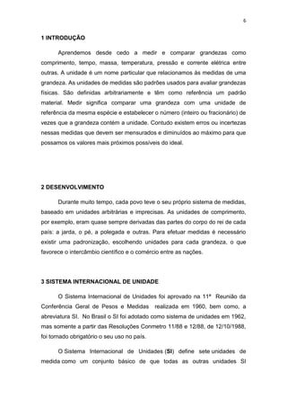 6
1 INTRODUÇÃO
Aprendemos desde cedo a medir e comparar grandezas como
comprimento, tempo, massa, temperatura, pressão e corrente elétrica entre
outras. A unidade é um nome particular que relacionamos às medidas de uma
grandeza. As unidades de medidas são padrões usados para avaliar grandezas
físicas. São definidas arbitrariamente e têm como referência um padrão
material. Medir significa comparar uma grandeza com uma unidade de
referência da mesma espécie e estabelecer o número (inteiro ou fracionário) de
vezes que a grandeza contém a unidade. Contudo existem erros ou incertezas
nessas medidas que devem ser mensurados e diminuídos ao máximo para que
possamos os valores mais próximos possíveis do ideal.
2 DESENVOLVIMENTO
Durante muito tempo, cada povo teve o seu próprio sistema de medidas,
baseado em unidades arbitrárias e imprecisas. As unidades de comprimento,
por exemplo, eram quase sempre derivadas das partes do corpo do rei de cada
país: a jarda, o pé, a polegada e outras. Para efetuar medidas é necessário
existir uma padronização, escolhendo unidades para cada grandeza, o que
favorece o intercâmbio científico e o comércio entre as nações.
3 SISTEMA INTERNACIONAL DE UNIDADE
O Sistema Internacional de Unidades foi aprovado na 11ª Reunião da
Conferência Geral de Pesos e Medidas realizada em 1960, bem como, a
abreviatura SI. No Brasil o SI foi adotado como sistema de unidades em 1962,
mas somente a partir das Resoluções Conmetro 11/88 e 12/88, de 12/10/1988,
foi tornado obrigatório o seu uso no país.
O Sistema Internacional de Unidades (SI) define sete unidades de
medida como um conjunto básico de que todas as outras unidades SI
 