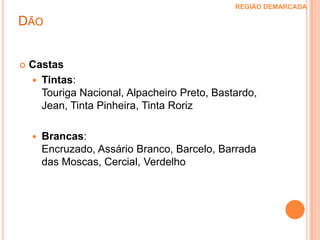 Dão REGIÃO DEMARCADA Esta é uma região montanhosa, de clima temperado, localizada na parte central norte de Portugal. As montanhas constituem importantes barreiras que defendem as vinhas das influências continentais e marítimas e o solo é sulcado pelos rios Dão e Mondego.A demarcação desta região foi estabelecida em 1908, mas consta que em 1390 já eram tomadas medidas protectoras para os vinhos do Dão.