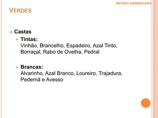 Verdes  REGIÃO DEMARCADA A Região Demarcada dos Vinhos Verdes fica situada a noroeste de Portugal, na zona conhecida Entre-Douro e Minho.Foi delimitada pela primeira vez em 1908, embora o cultivo da vinha na região remonte à Antiguidade Clássica.O clima é muito influenciado pelo oceano e pelos ventos marítimos, que penetra pelos muitos vales da região, de humidade muito elevada durante todo o ano.